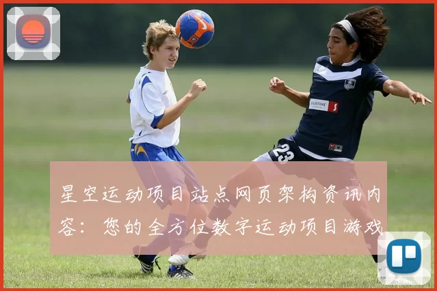 星空运动项目站点网页架构资讯内容：您的全方位数字运动项目游戏枢纽 透彻研判 深度解析