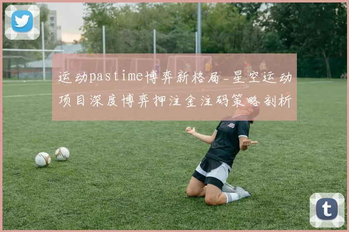 运动pastime博弈新格局_星空运动项目深度博弈押注金注码策略剖析 深入趋势分析