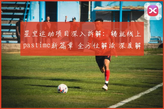 星空运动项目深入拆解：铸就线上pastime新篇章 全方位解读 深度解析 深度解析