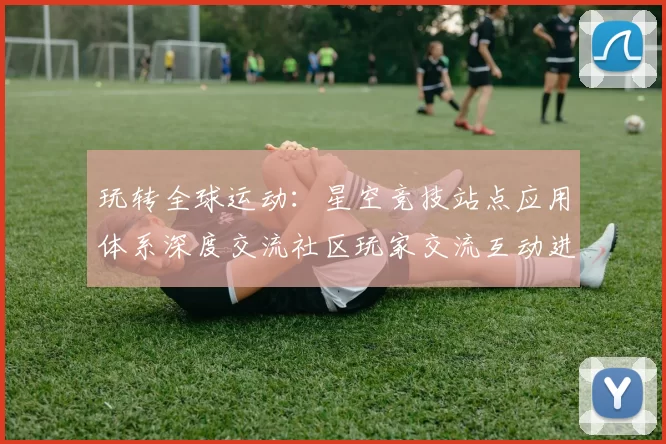 玩转全球运动：星空竞技站点应用体系深度交流社区玩家交流互动进行操作操作操作体验