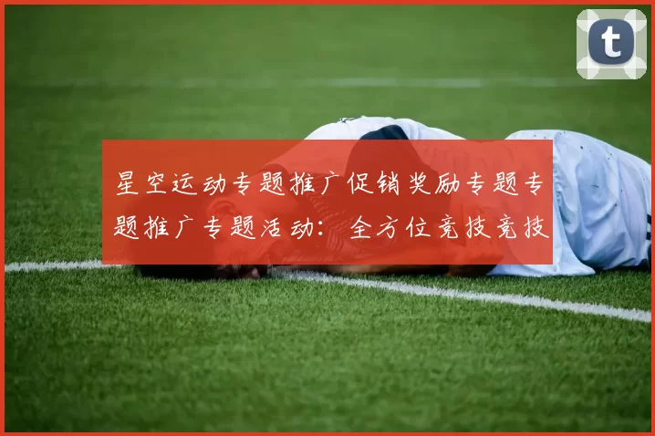 星空运动专题推广促销奖励专题专题推广专题活动：全方位竞技竞技文本文本内容账户充值操作资金流奖励金营销彩金返水彩金活动辅助与科技赋能